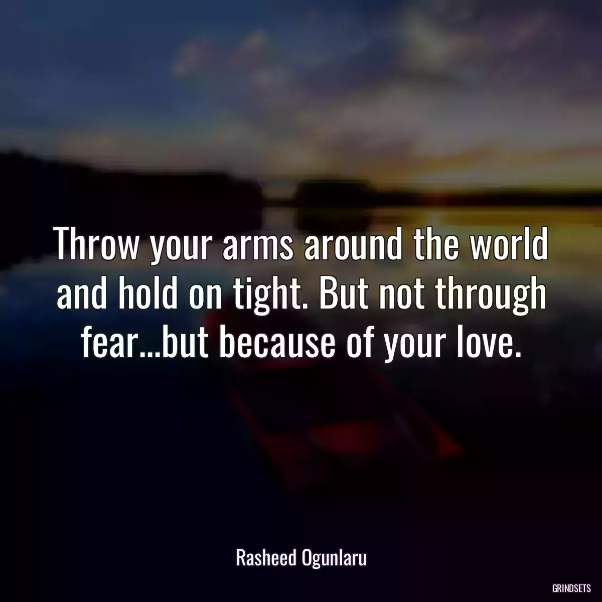 Throw your arms around the world and hold on tight. But not through fear...but because of your love.