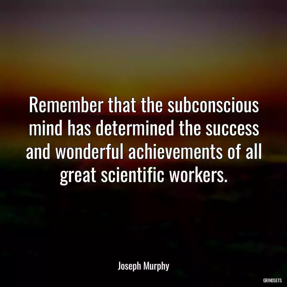 Remember that the subconscious mind has determined the success and wonderful achievements of all great scientific workers.