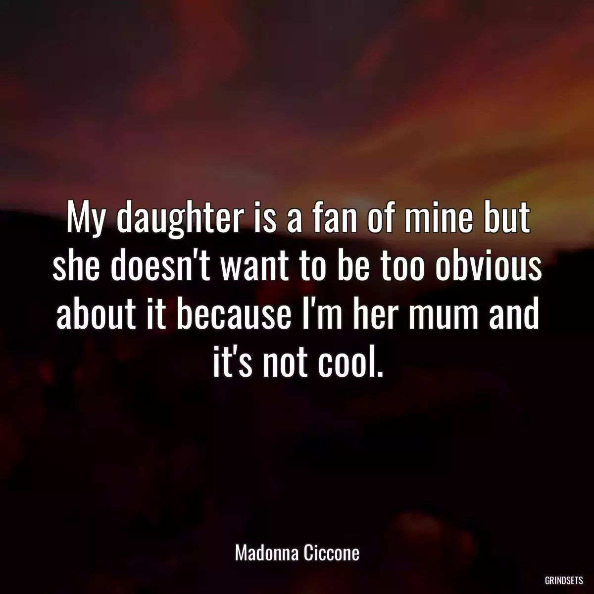 My daughter is a fan of mine but she doesn\'t want to be too obvious about it because I\'m her mum and it\'s not cool.