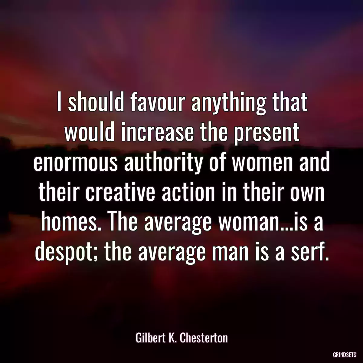 I should favour anything that would increase the present enormous authority of women and their creative action in their own homes. The average woman...is a despot; the average man is a serf.