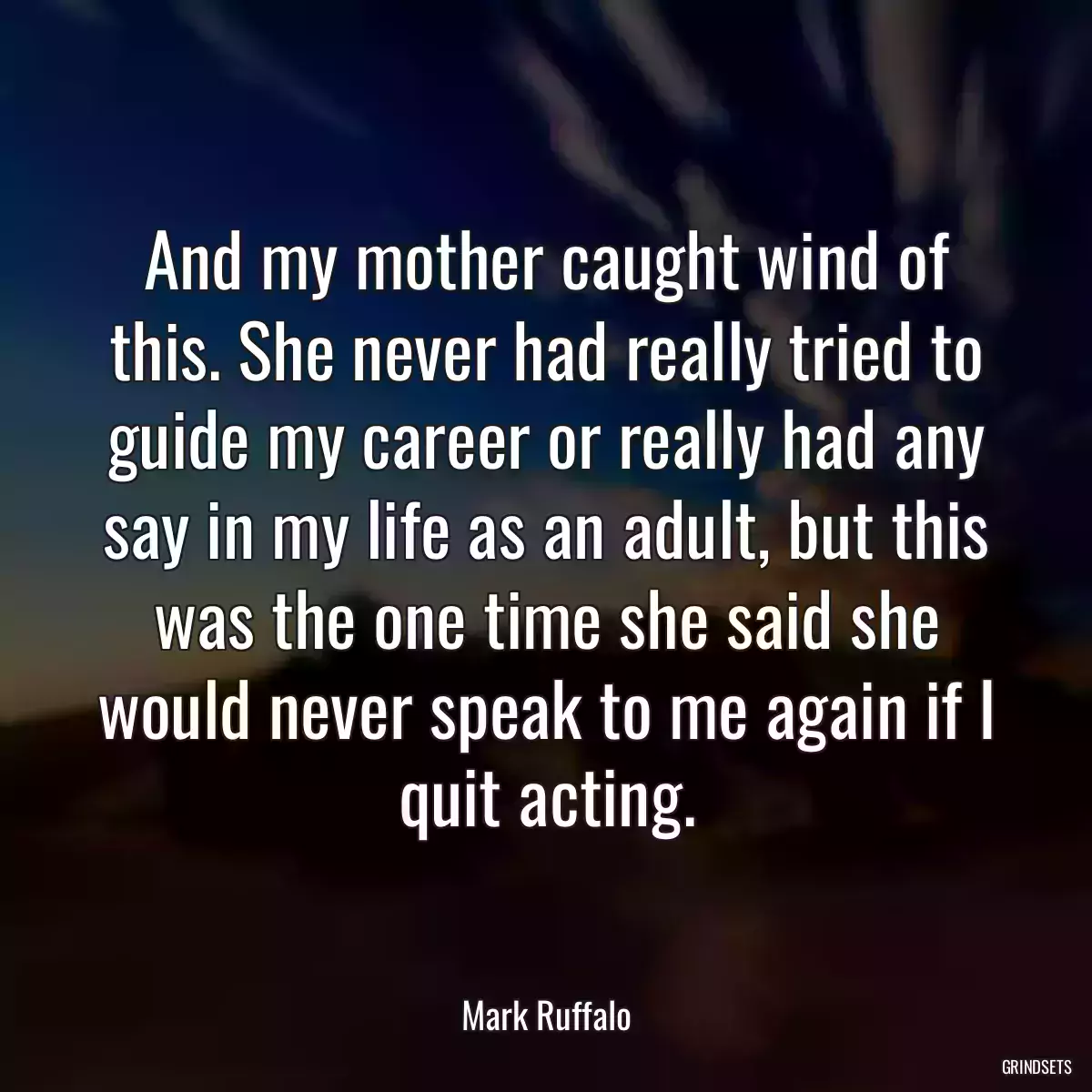 And my mother caught wind of this. She never had really tried to guide my career or really had any say in my life as an adult, but this was the one time she said she would never speak to me again if I quit acting.