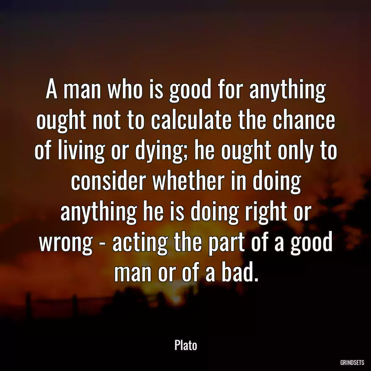 A man who is good for anything ought not to calculate the chance of living or dying; he ought only to consider whether in doing anything he is doing right or wrong - acting the part of a good man or of a bad.