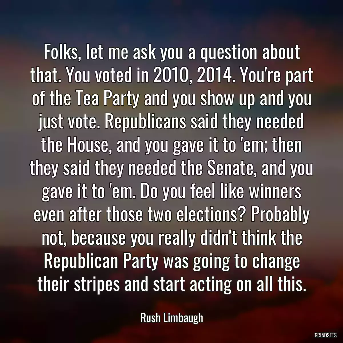 Folks, let me ask you a question about that. You voted in 2010, 2014. You\'re part of the Tea Party and you show up and you just vote. Republicans said they needed the House, and you gave it to \'em; then they said they needed the Senate, and you gave it to \'em. Do you feel like winners even after those two elections? Probably not, because you really didn\'t think the Republican Party was going to change their stripes and start acting on all this.