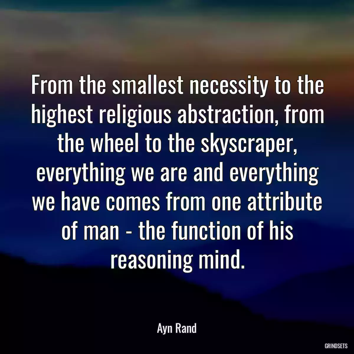 From the smallest necessity to the highest religious abstraction, from the wheel to the skyscraper, everything we are and everything we have comes from one attribute of man - the function of his reasoning mind.