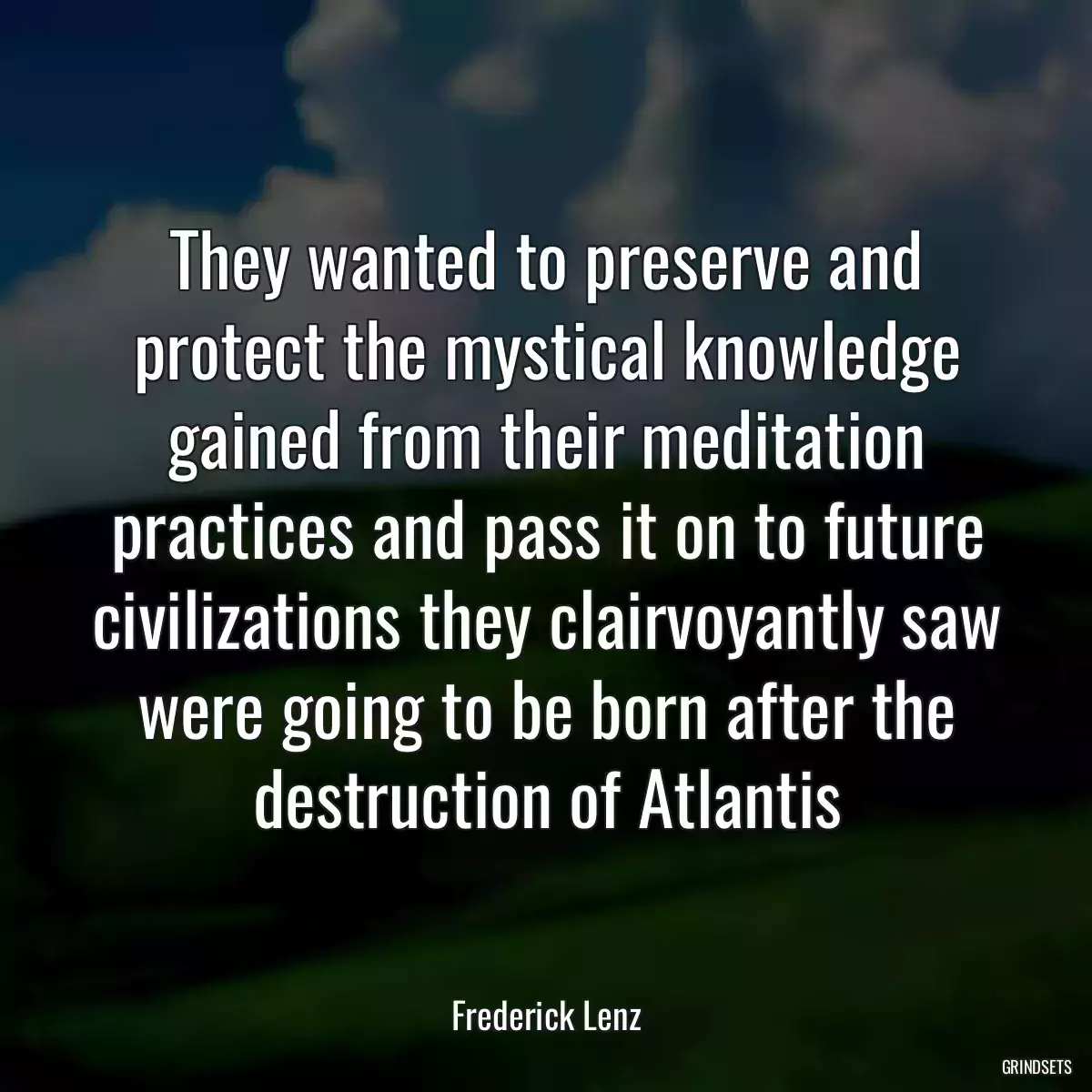 They wanted to preserve and protect the mystical knowledge gained from their meditation practices and pass it on to future civilizations they clairvoyantly saw were going to be born after the destruction of Atlantis