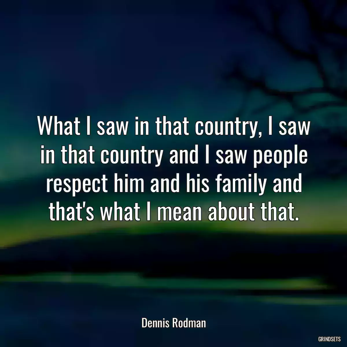 What I saw in that country, I saw in that country and I saw people respect him and his family and that\'s what I mean about that.