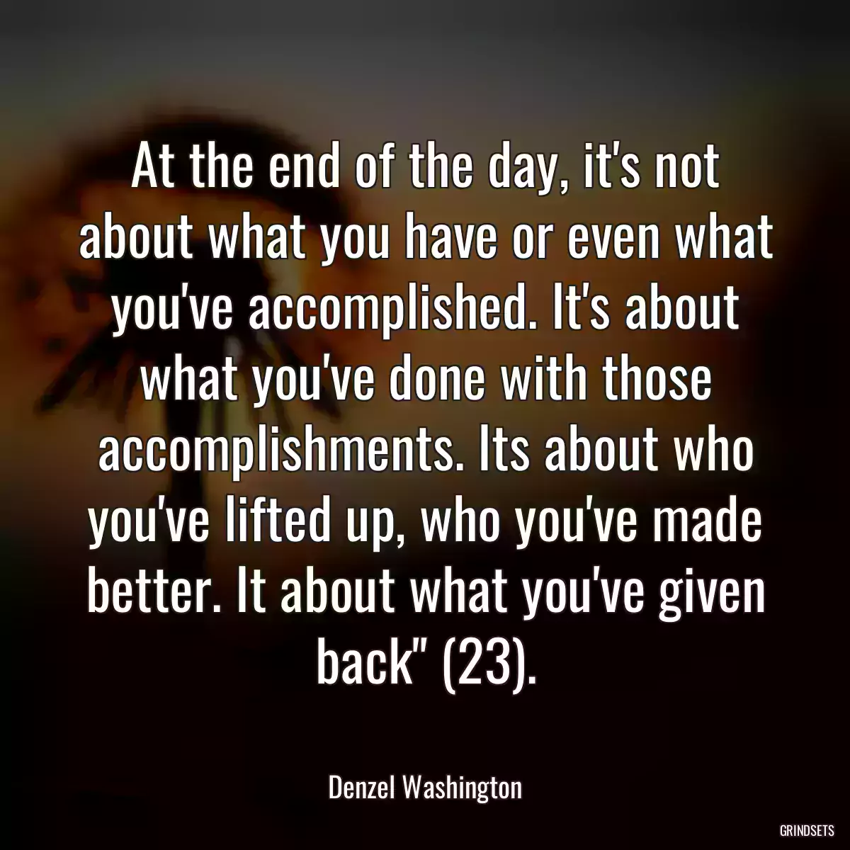 At the end of the day, it\'s not about what you have or even what you\'ve accomplished. It\'s about what you\'ve done with those accomplishments. Its about who you\'ve lifted up, who you\'ve made better. It about what you\'ve given back\