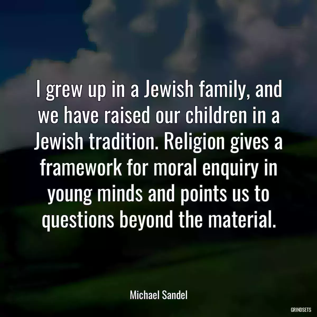 I grew up in a Jewish family, and we have raised our children in a Jewish tradition. Religion gives a framework for moral enquiry in young minds and points us to questions beyond the material.