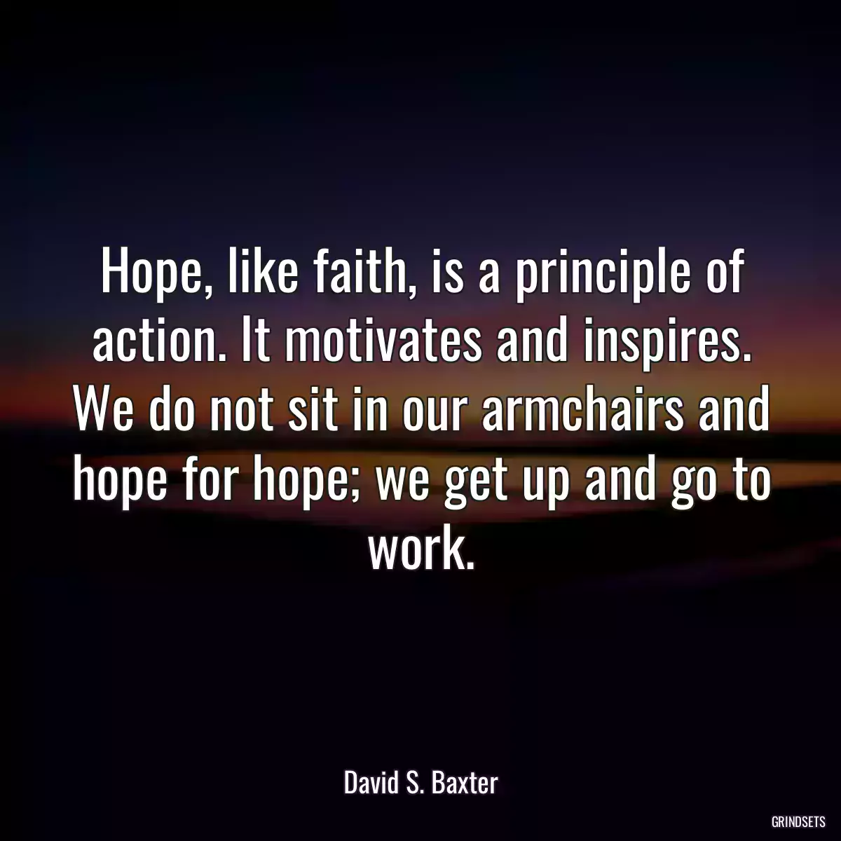 Hope, like faith, is a principle of action. It motivates and inspires. We do not sit in our armchairs and hope for hope; we get up and go to work.