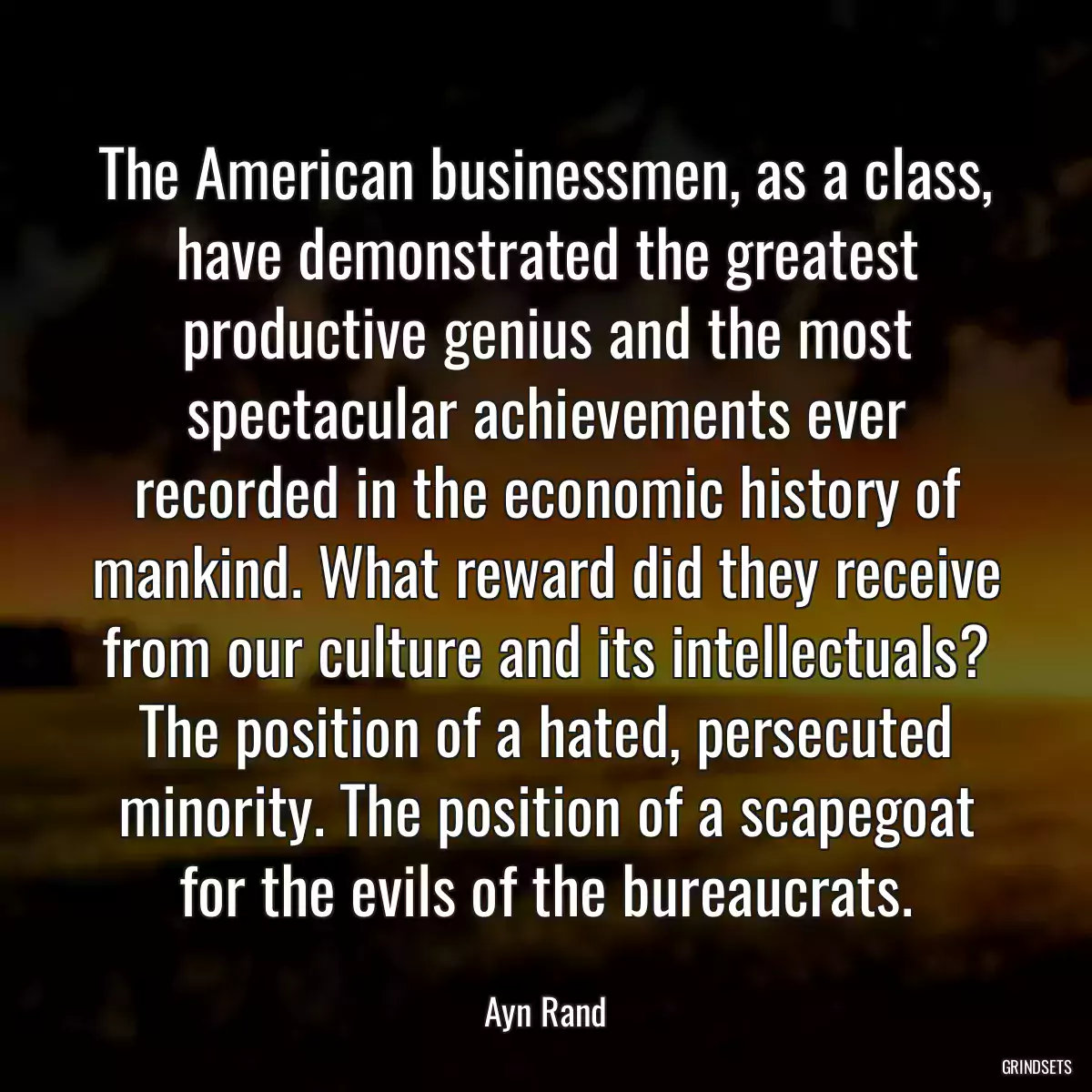 The American businessmen, as a class, have demonstrated the greatest productive genius and the most spectacular achievements ever recorded in the economic history of mankind. What reward did they receive from our culture and its intellectuals? The position of a hated, persecuted minority. The position of a scapegoat for the evils of the bureaucrats.