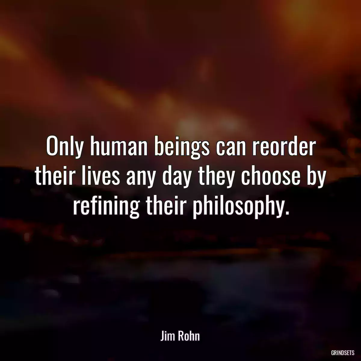 Only human beings can reorder their lives any day they choose by refining their philosophy.