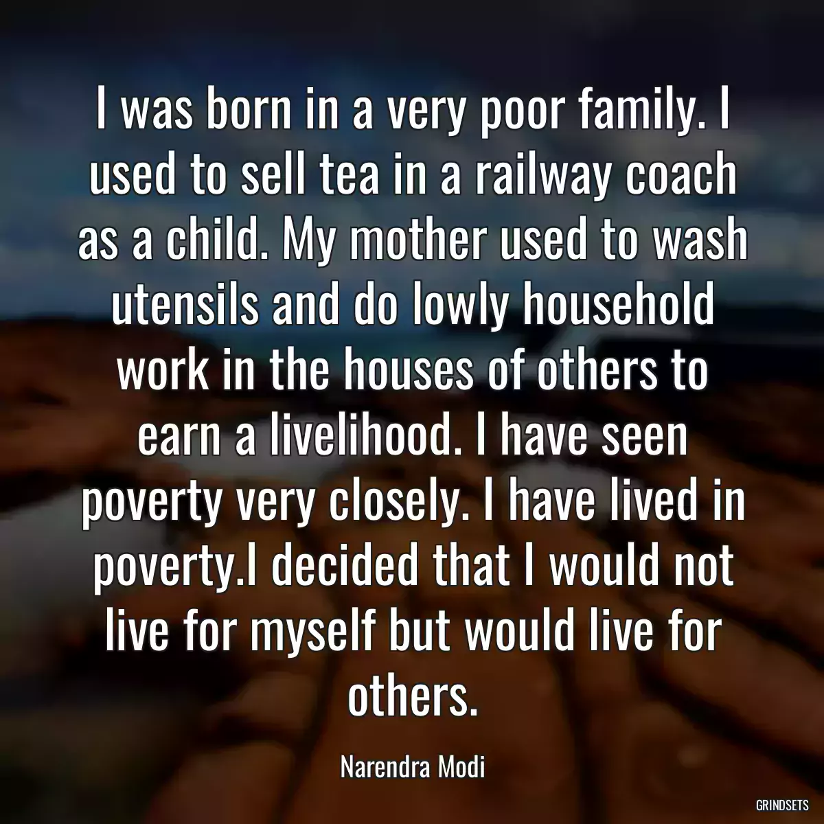 I was born in a very poor family. I used to sell tea in a railway coach as a child. My mother used to wash utensils and do lowly household work in the houses of others to earn a livelihood. I have seen poverty very closely. I have lived in poverty.I decided that I would not live for myself but would live for others.