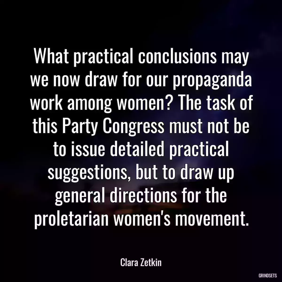 What practical conclusions may we now draw for our propaganda work among women? The task of this Party Congress must not be to issue detailed practical suggestions, but to draw up general directions for the proletarian women\'s movement.