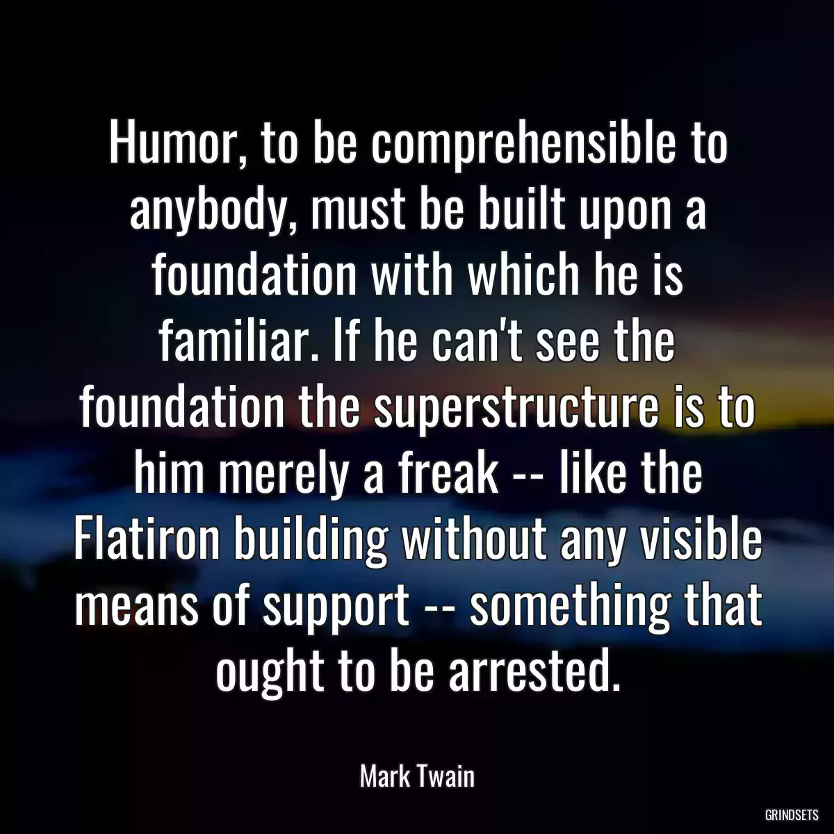 Humor, to be comprehensible to anybody, must be built upon a foundation with which he is familiar. If he can\'t see the foundation the superstructure is to him merely a freak -- like the Flatiron building without any visible means of support -- something that ought to be arrested.