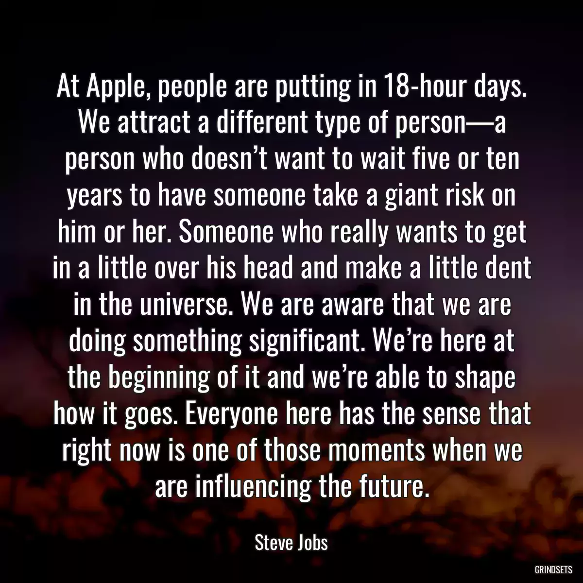 At Apple, people are putting in 18-hour days. We attract a different type of person—a person who doesn’t want to wait five or ten years to have someone take a giant risk on him or her. Someone who really wants to get in a little over his head and make a little dent in the universe. We are aware that we are doing something significant. We’re here at the beginning of it and we’re able to shape how it goes. Everyone here has the sense that right now is one of those moments when we are influencing the future.