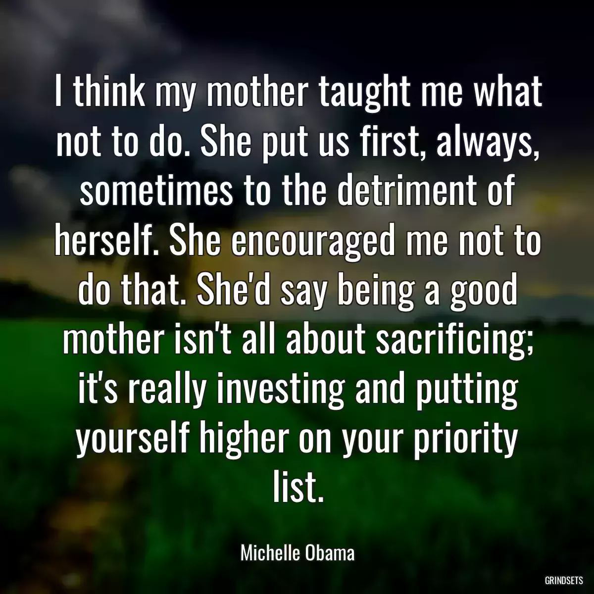 I think my mother taught me what not to do. She put us first, always, sometimes to the detriment of herself. She encouraged me not to do that. She\'d say being a good mother isn\'t all about sacrificing; it\'s really investing and putting yourself higher on your priority list.