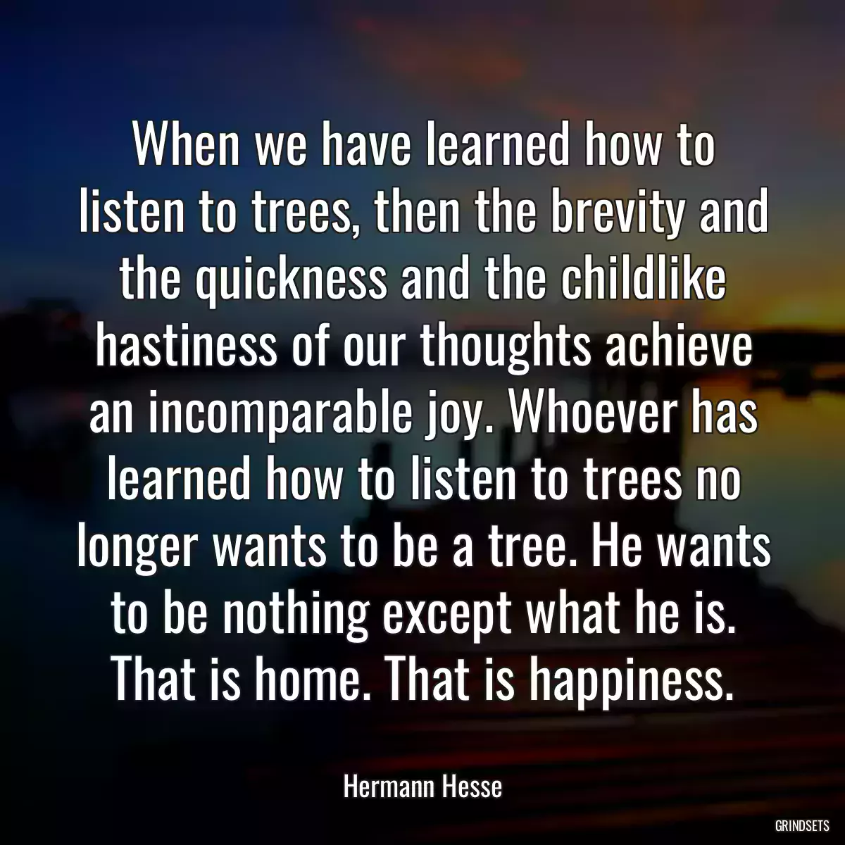 When we have learned how to listen to trees, then the brevity and the quickness and the childlike hastiness of our thoughts achieve an incomparable joy. Whoever has learned how to listen to trees no longer wants to be a tree. He wants to be nothing except what he is. That is home. That is happiness.