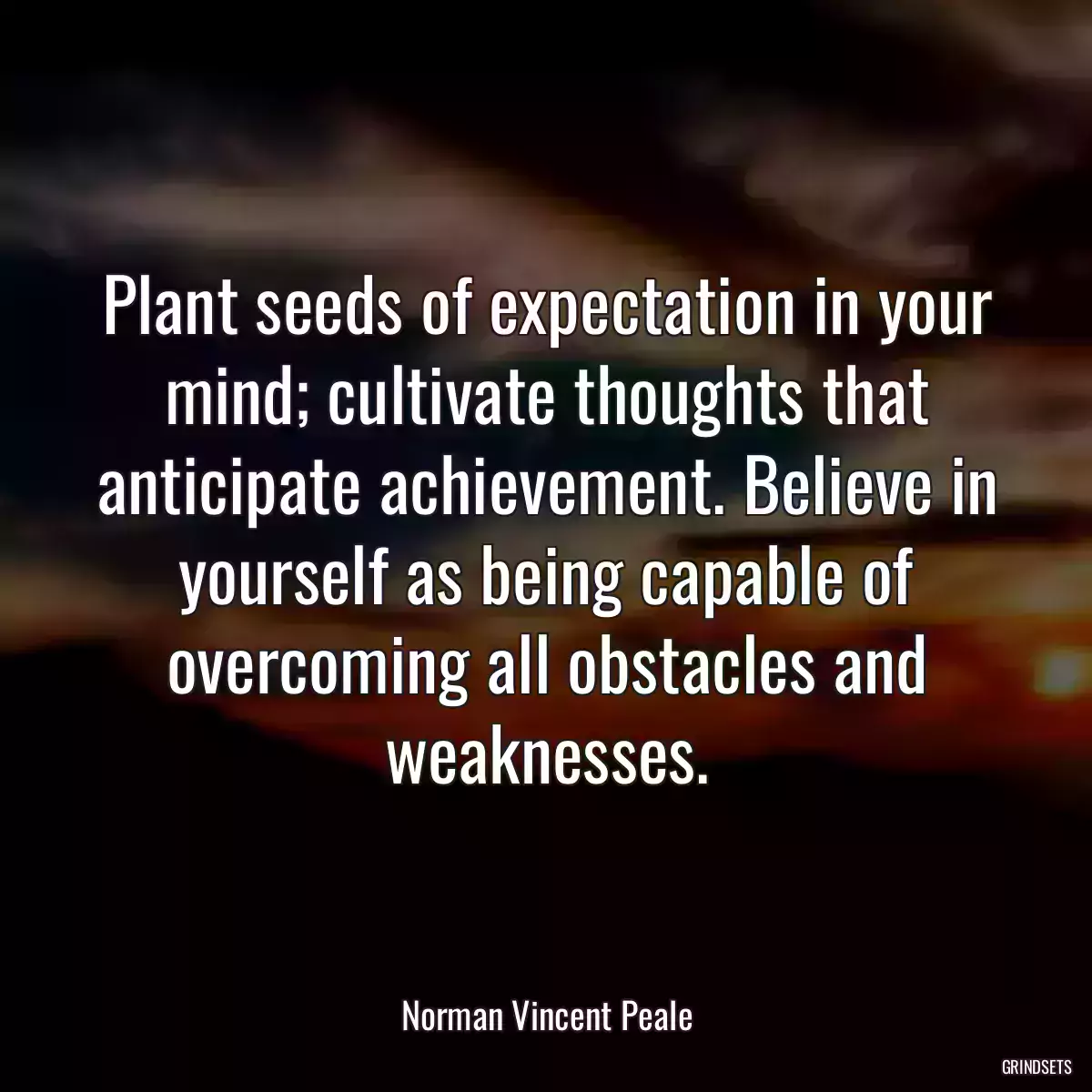 Plant seeds of expectation in your mind; cultivate thoughts that anticipate achievement. Believe in yourself as being capable of overcoming all obstacles and weaknesses.