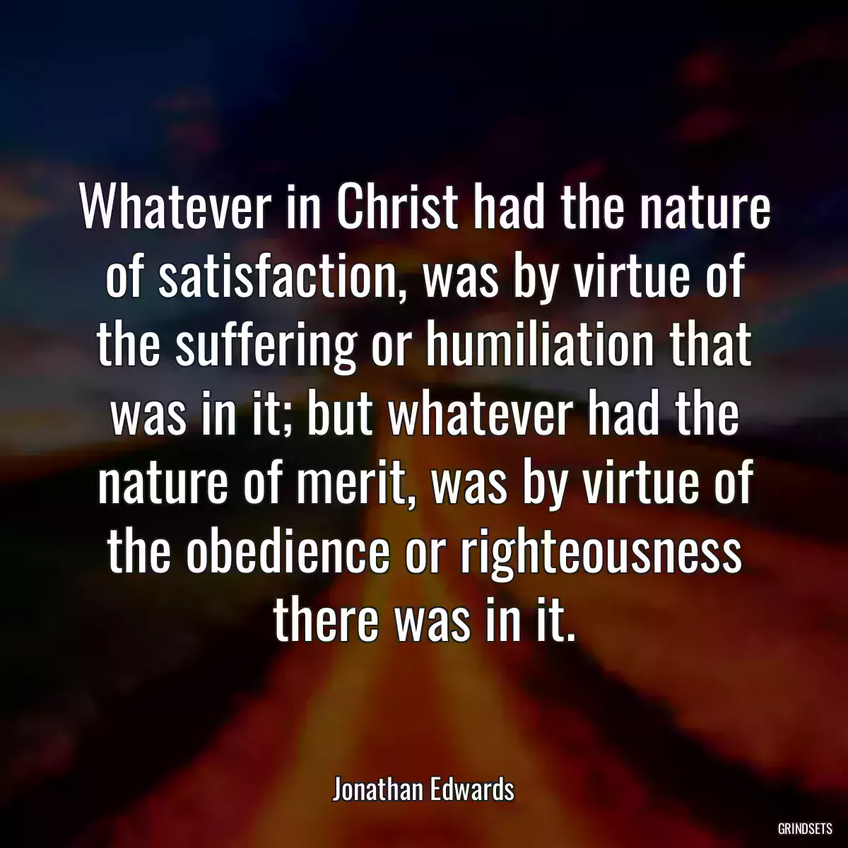 Whatever in Christ had the nature of satisfaction, was by virtue of the suffering or humiliation that was in it; but whatever had the nature of merit, was by virtue of the obedience or righteousness there was in it.