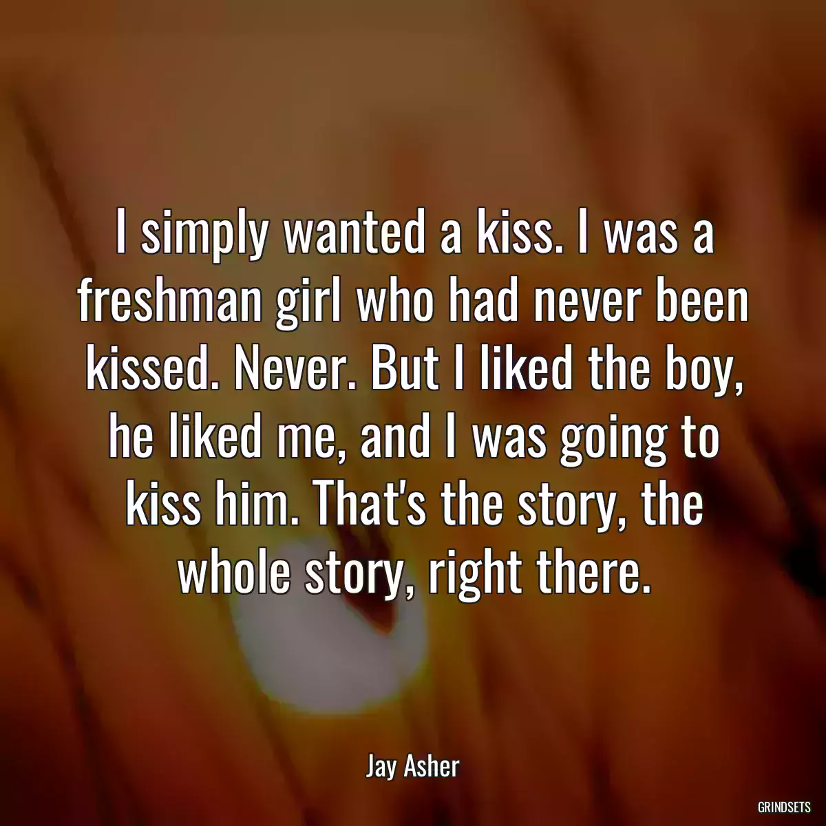 I simply wanted a kiss. I was a freshman girl who had never been kissed. Never. But I liked the boy, he liked me, and I was going to kiss him. That\'s the story, the whole story, right there.