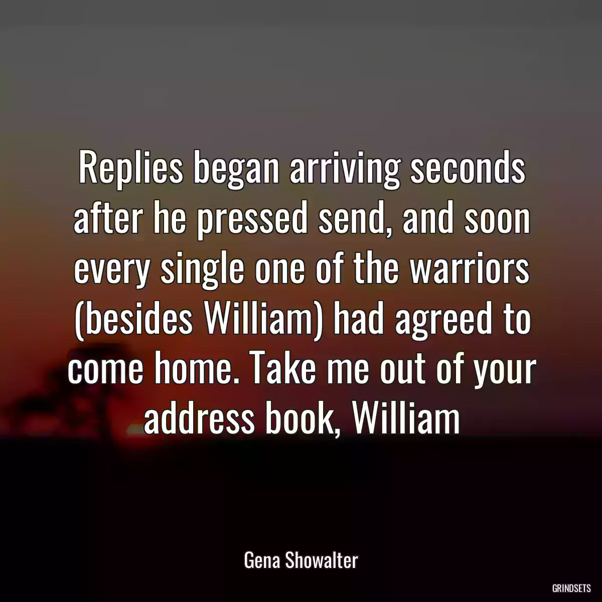 Replies began arriving seconds after he pressed send, and soon every single one of the warriors (besides William) had agreed to come home. Take me out of your address book, William