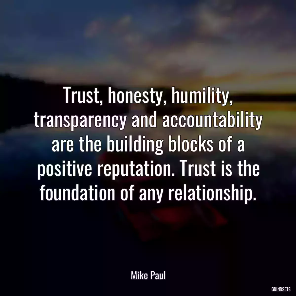 Trust, honesty, humility, transparency and accountability are the building blocks of a positive reputation. Trust is the foundation of any relationship.