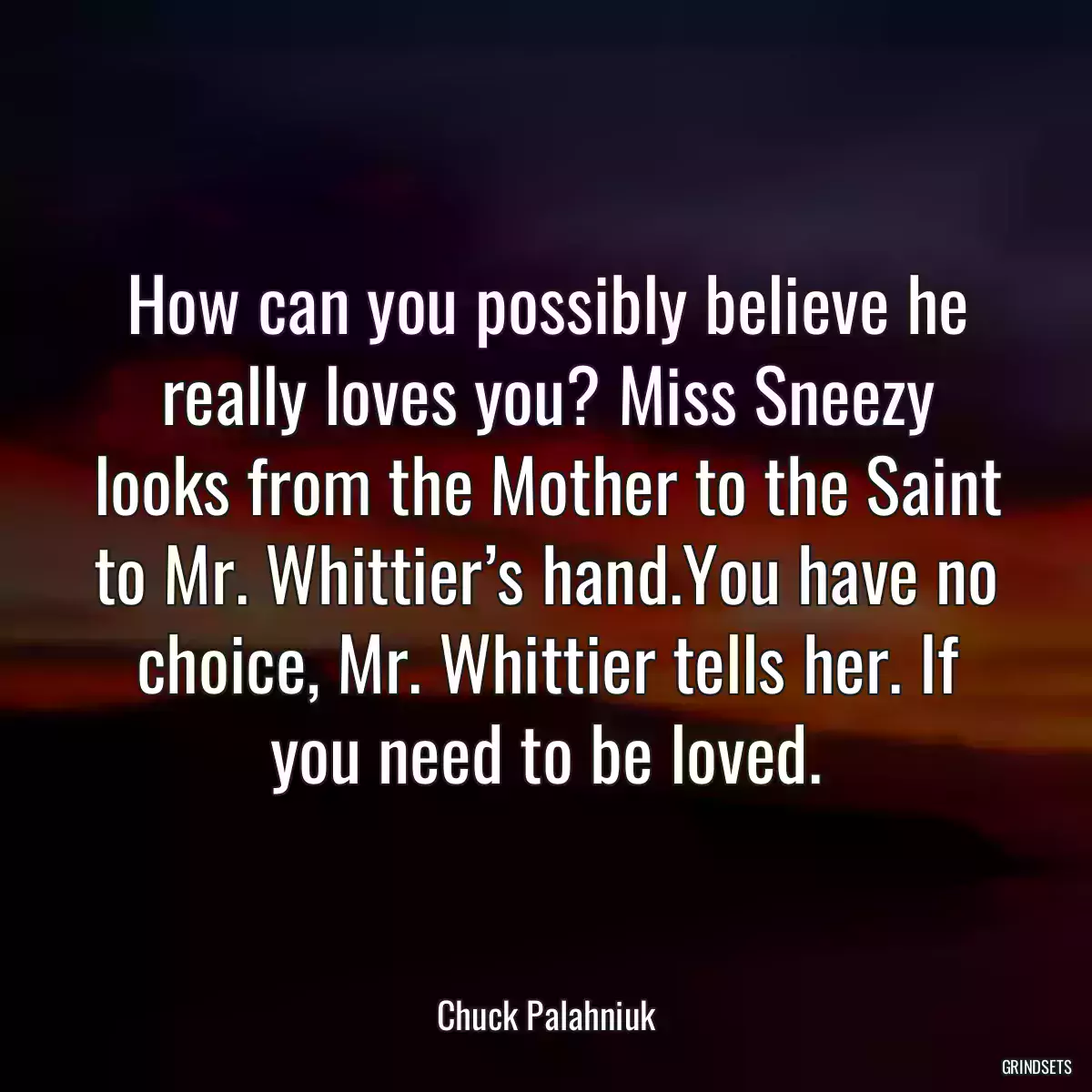 How can you possibly believe he really loves you? Miss Sneezy looks from the Mother to the Saint to Mr. Whittier’s hand.You have no choice, Mr. Whittier tells her. If you need to be loved.
