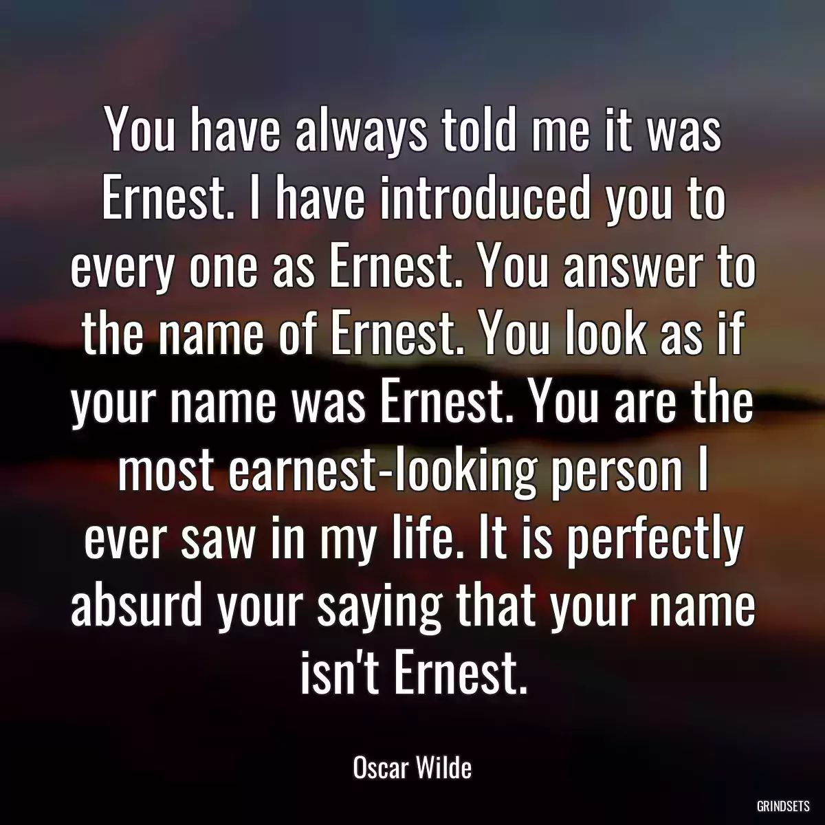 You have always told me it was Ernest. I have introduced you to every one as Ernest. You answer to the name of Ernest. You look as if your name was Ernest. You are the most earnest-looking person I ever saw in my life. It is perfectly absurd your saying that your name isn\'t Ernest.