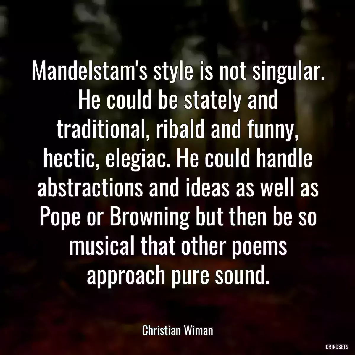 Mandelstam\'s style is not singular. He could be stately and traditional, ribald and funny, hectic, elegiac. He could handle abstractions and ideas as well as Pope or Browning but then be so musical that other poems approach pure sound.