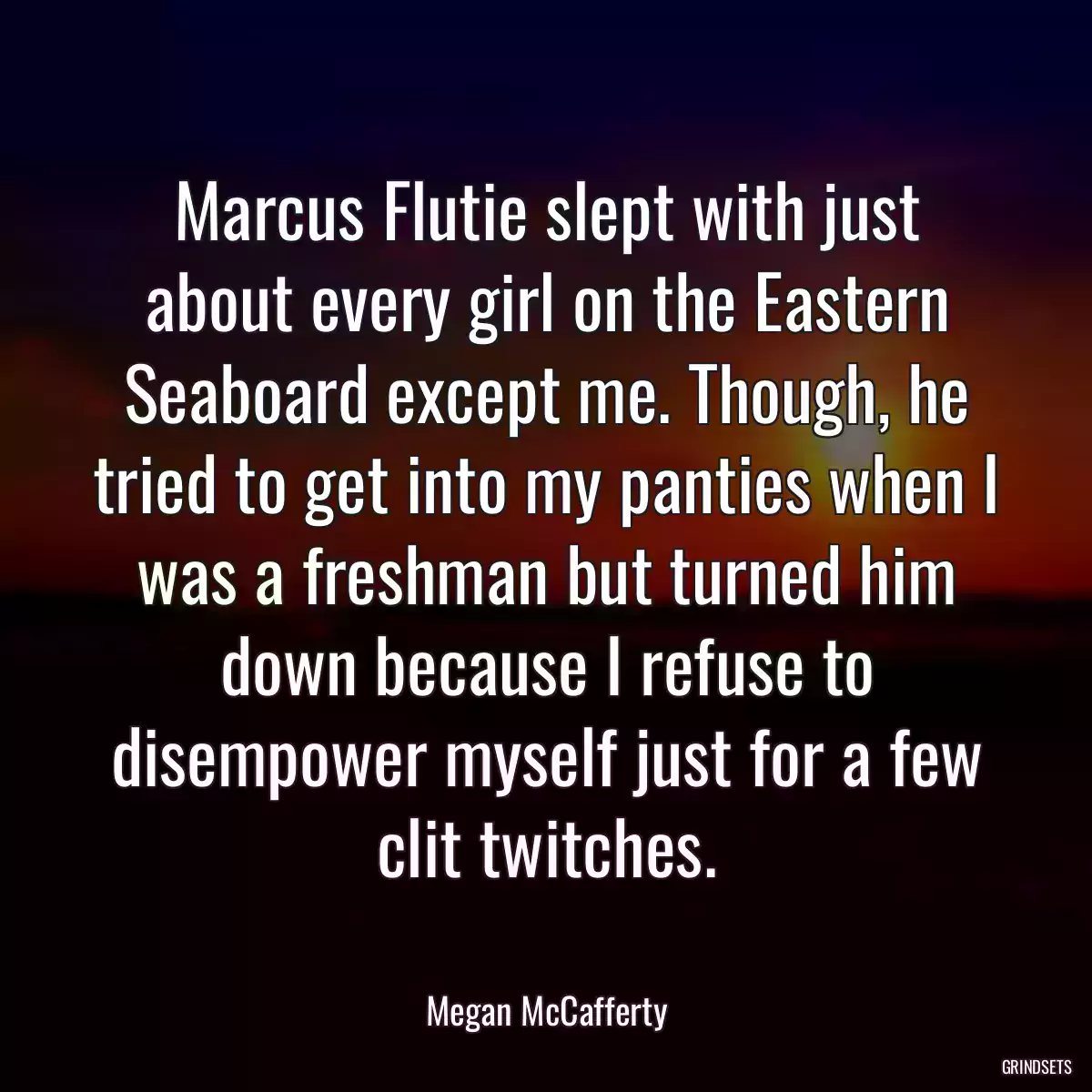 Marcus Flutie slept with just about every girl on the Eastern Seaboard except me. Though, he tried to get into my panties when I was a freshman but turned him down because I refuse to disempower myself just for a few clit twitches.