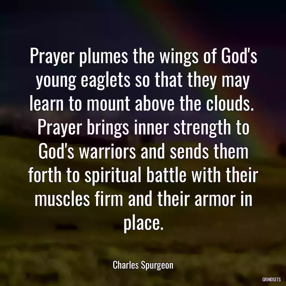 Prayer plumes the wings of God\'s young eaglets so that they may learn to mount above the clouds.  Prayer brings inner strength to God\'s warriors and sends them forth to spiritual battle with their muscles firm and their armor in place.