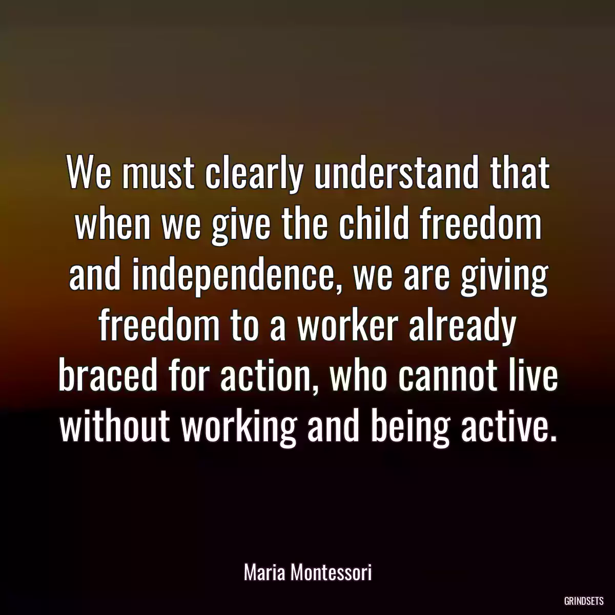 We must clearly understand that when we give the child freedom and independence, we are giving freedom to a worker already braced for action, who cannot live without working and being active.