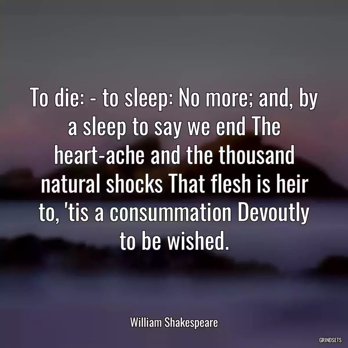 To die: - to sleep: No more; and, by a sleep to say we end The heart-ache and the thousand natural shocks That flesh is heir to, \'tis a consummation Devoutly to be wished.