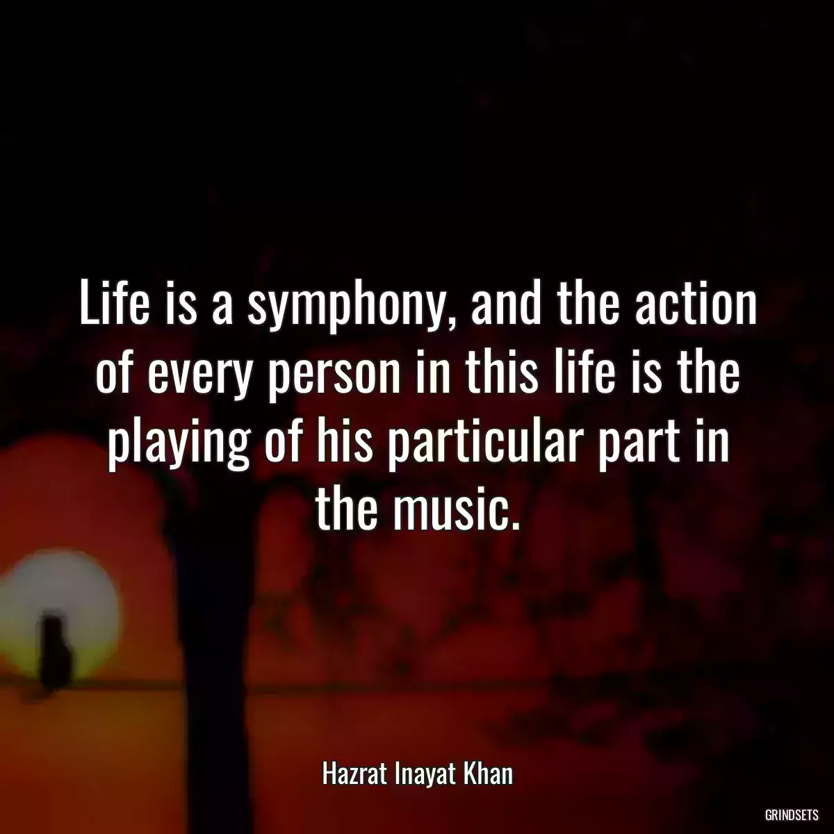 Life is a symphony, and the action of every person in this life is the playing of his particular part in the music.