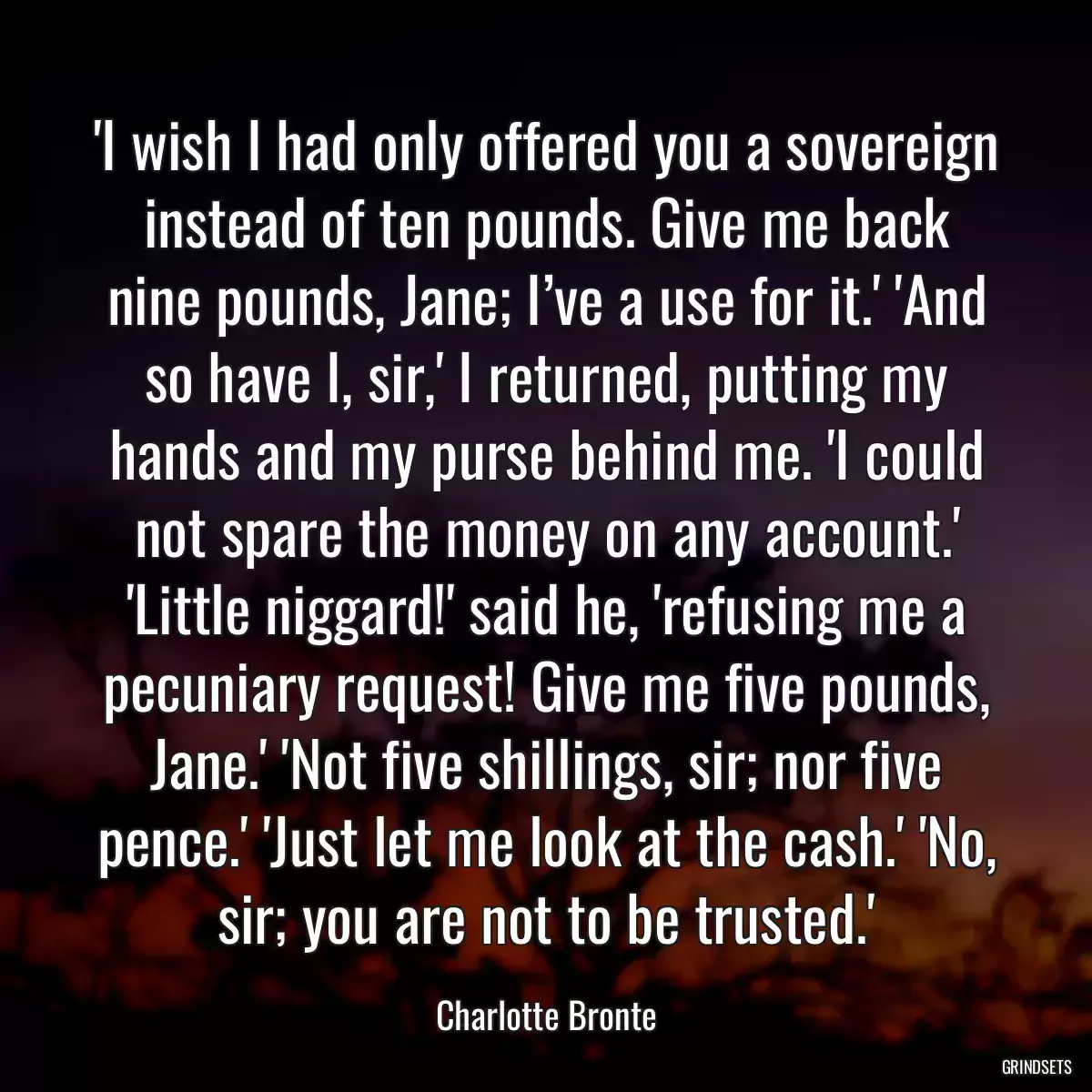 \'I wish I had only offered you a sovereign instead of ten pounds. Give me back nine pounds, Jane; I’ve a use for it.\' \'And so have I, sir,\' I returned, putting my hands and my purse behind me. \'I could not spare the money on any account.\' \'Little niggard!\' said he, \'refusing me a pecuniary request! Give me five pounds, Jane.\' \'Not five shillings, sir; nor five pence.\' \'Just let me look at the cash.\' \'No, sir; you are not to be trusted.\'