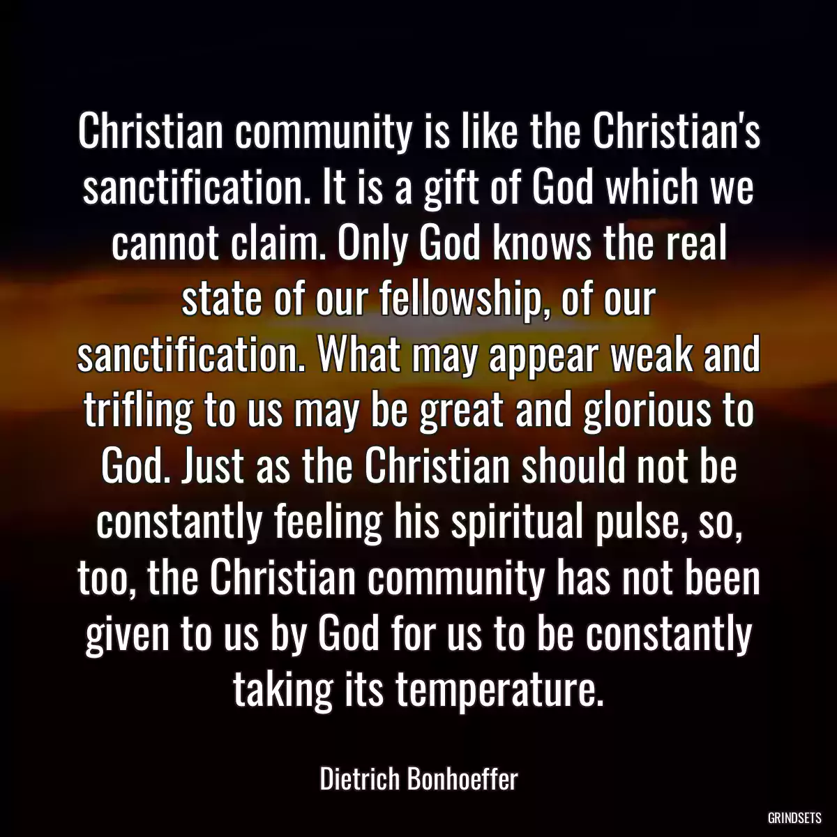 Christian community is like the Christian\'s sanctification. It is a gift of God which we cannot claim. Only God knows the real state of our fellowship, of our sanctification. What may appear weak and trifling to us may be great and glorious to God. Just as the Christian should not be constantly feeling his spiritual pulse, so, too, the Christian community has not been given to us by God for us to be constantly taking its temperature.