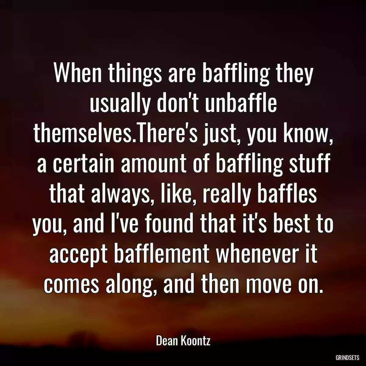When things are baffling they usually don\'t unbaffle themselves.There\'s just, you know, a certain amount of baffling stuff that always, like, really baffles you, and I\'ve found that it\'s best to accept bafflement whenever it comes along, and then move on.
