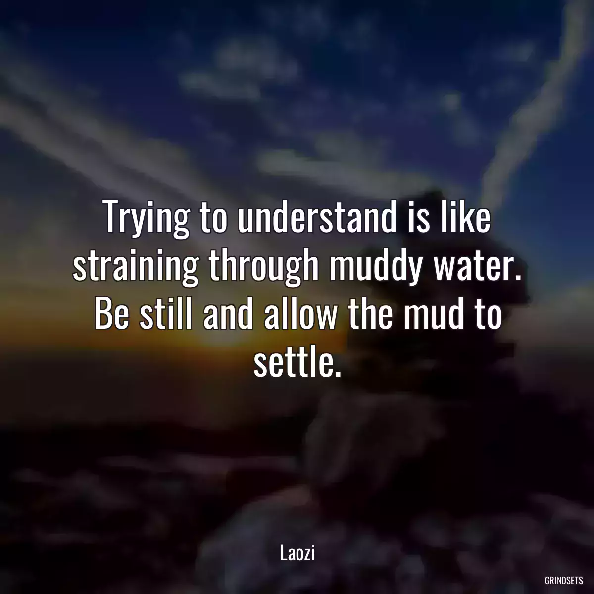 Trying to understand is like straining through muddy water. Be still and allow the mud to settle.