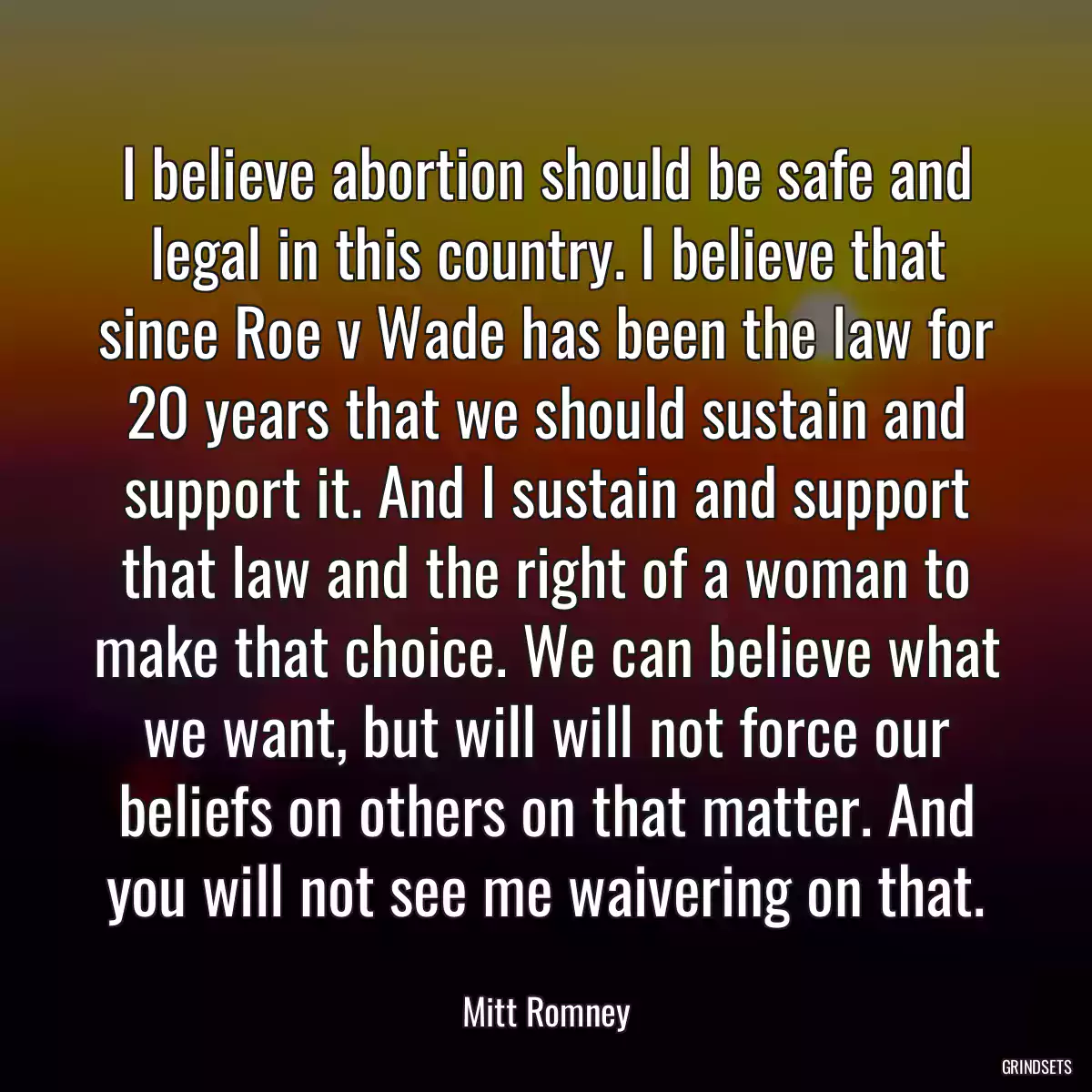 I believe abortion should be safe and legal in this country. I believe that since Roe v Wade has been the law for 20 years that we should sustain and support it. And I sustain and support that law and the right of a woman to make that choice. We can believe what we want, but will will not force our beliefs on others on that matter. And you will not see me waivering on that.