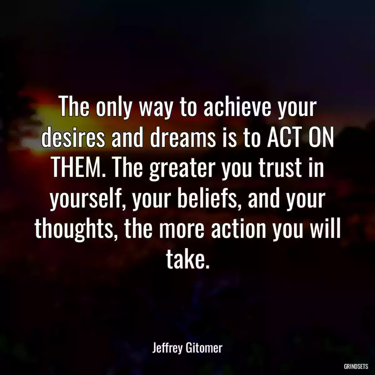 The only way to achieve your desires and dreams is to ACT ON THEM. The greater you trust in yourself, your beliefs, and your thoughts, the more action you will take.