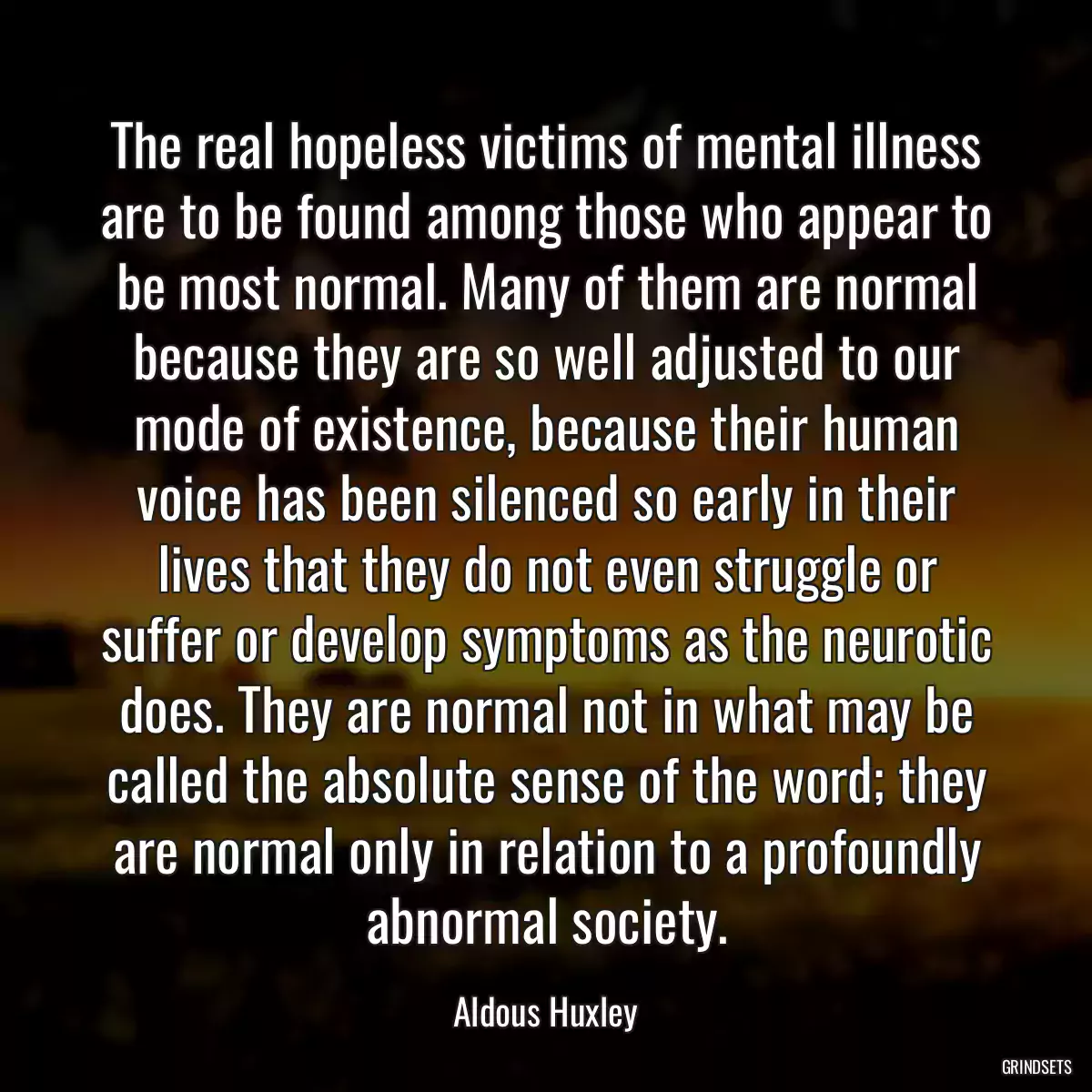 The real hopeless victims of mental illness are to be found among those who appear to be most normal. Many of them are normal because they are so well adjusted to our mode of existence, because their human voice has been silenced so early in their lives that they do not even struggle or suffer or develop symptoms as the neurotic does. They are normal not in what may be called the absolute sense of the word; they are normal only in relation to a profoundly abnormal society.