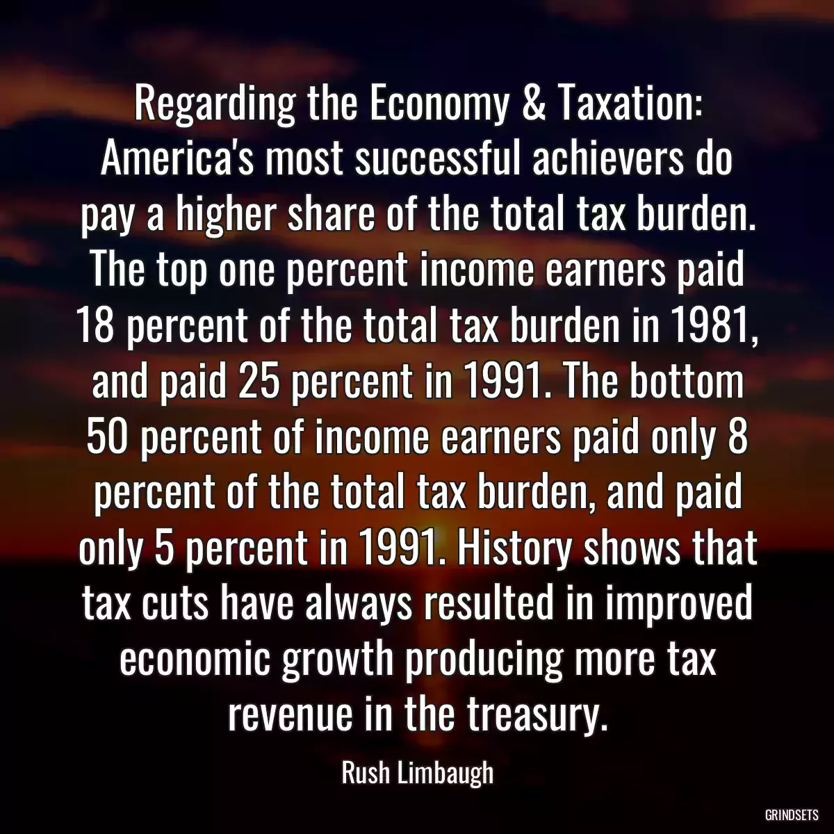 Regarding the Economy & Taxation: America\'s most successful achievers do pay a higher share of the total tax burden. The top one percent income earners paid 18 percent of the total tax burden in 1981, and paid 25 percent in 1991. The bottom 50 percent of income earners paid only 8 percent of the total tax burden, and paid only 5 percent in 1991. History shows that tax cuts have always resulted in improved economic growth producing more tax revenue in the treasury.