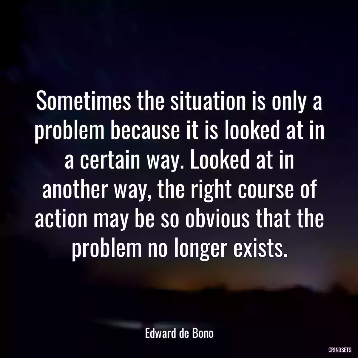 Sometimes the situation is only a problem because it is looked at in a certain way. Looked at in another way, the right course of action may be so obvious that the problem no longer exists.