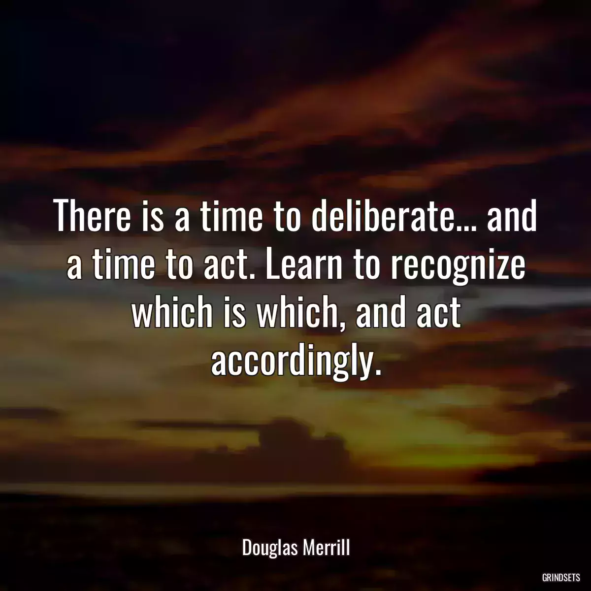 There is a time to deliberate... and a time to act. Learn to recognize which is which, and act accordingly.