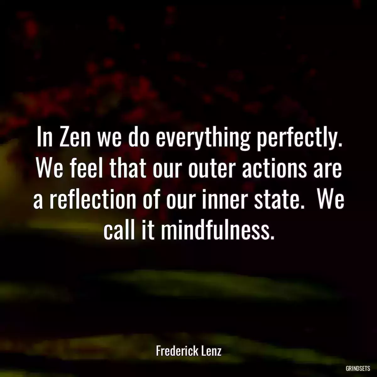 In Zen we do everything perfectly. We feel that our outer actions are a reflection of our inner state.  We call it mindfulness.