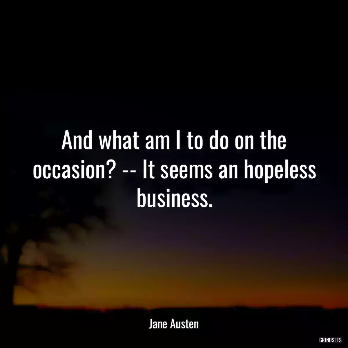 And what am I to do on the occasion? -- It seems an hopeless business.