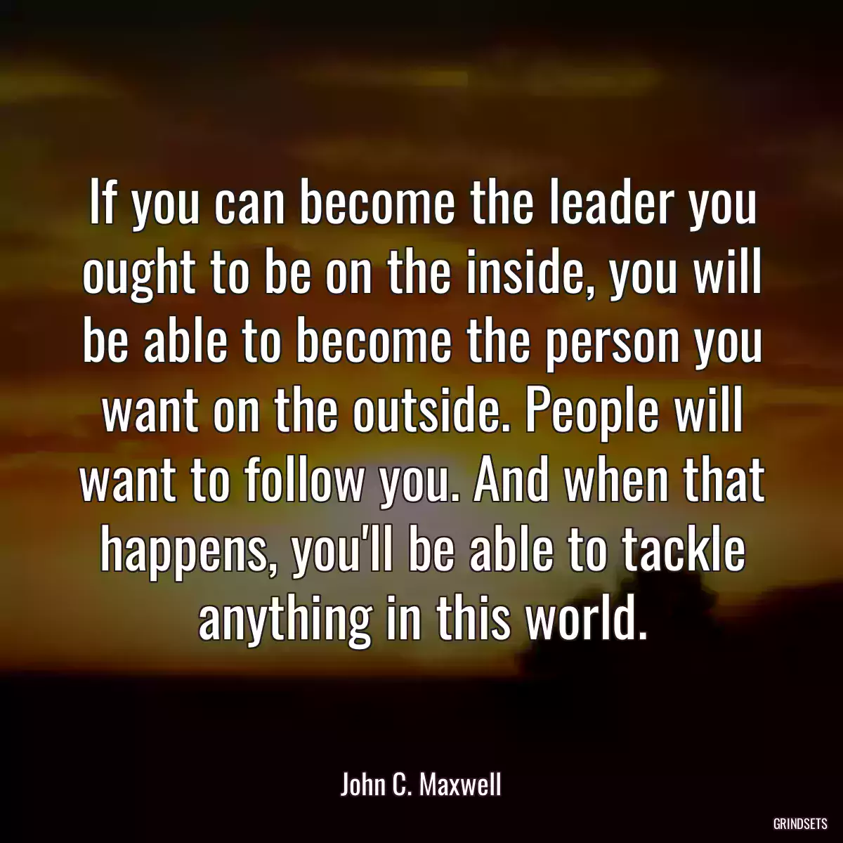 If you can become the leader you ought to be on the inside, you will be able to become the person you want on the outside. People will want to follow you. And when that happens, you\'ll be able to tackle anything in this world.