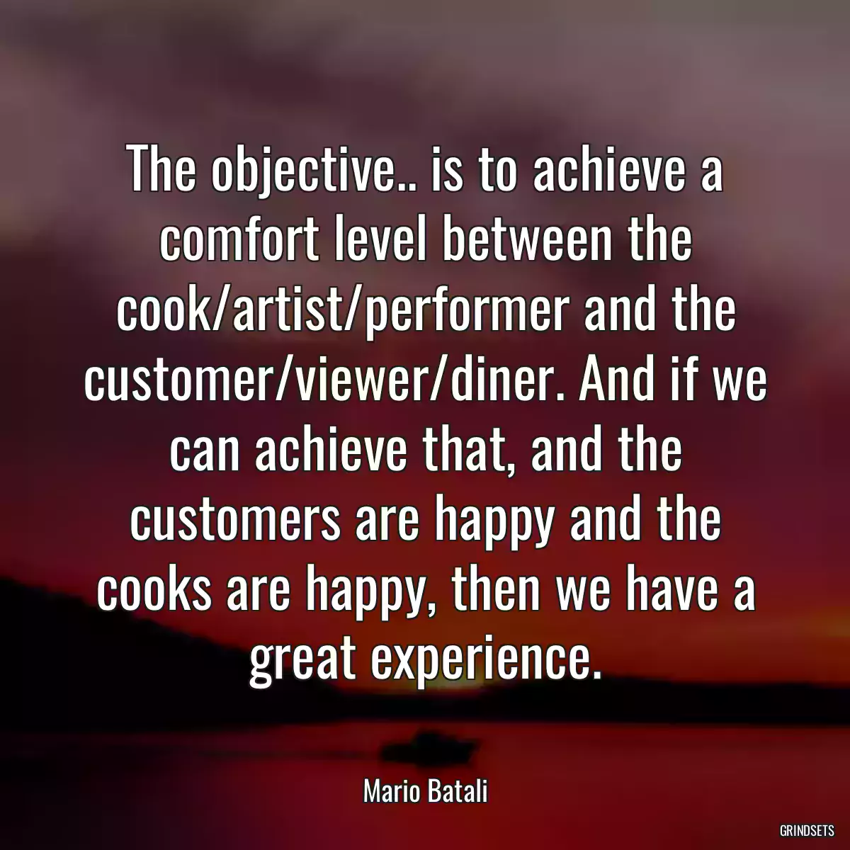 The objective.. is to achieve a comfort level between the cook/artist/performer and the customer/viewer/diner. And if we can achieve that, and the customers are happy and the cooks are happy, then we have a great experience.