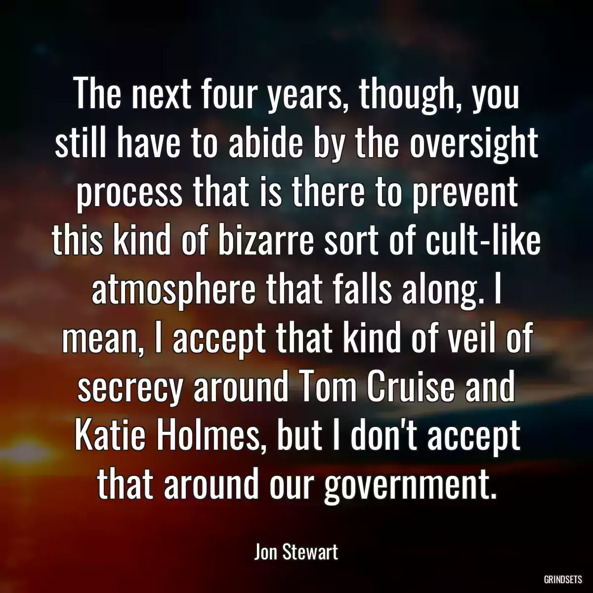 The next four years, though, you still have to abide by the oversight process that is there to prevent this kind of bizarre sort of cult-like atmosphere that falls along. I mean, I accept that kind of veil of secrecy around Tom Cruise and Katie Holmes, but I don\'t accept that around our government.