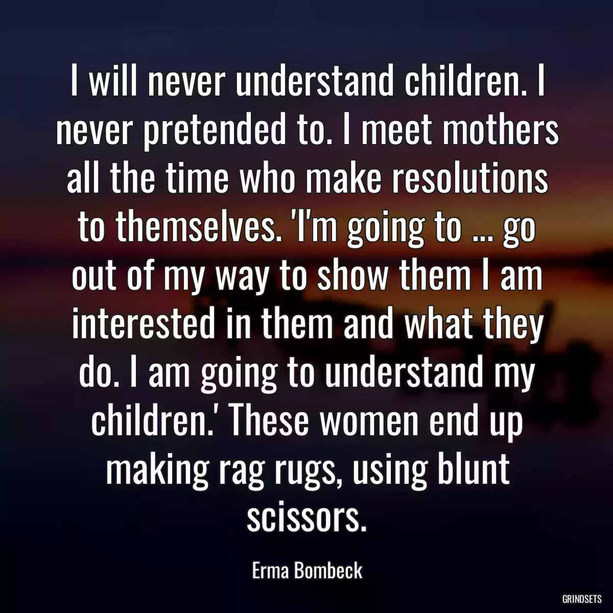 I will never understand children. I never pretended to. I meet mothers all the time who make resolutions to themselves. \'I\'m going to ... go out of my way to show them I am interested in them and what they do. I am going to understand my children.\' These women end up making rag rugs, using blunt scissors.